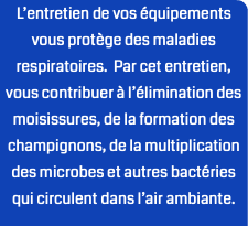 L’entretien de vos équipements vous protège des maladies respiratoires. Par cet entretien, vous contribuer à l’élimination des moisissures, de la formation des champignons, de la multiplication des microbes et autres bactéries qui circulent dans l’air ambiante.