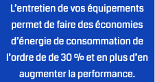 L’entretien de vos équipements permet de faire des économies d’énergie de consommation de l’ordre de de 30 % et en plus d’en augmenter la performance.