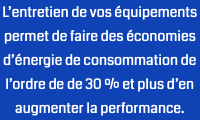 L’entretien de vos équipements permet de faire des économies d’énergie de consommation de l’ordre de de 30 % et plus d’en augmenter la performance.