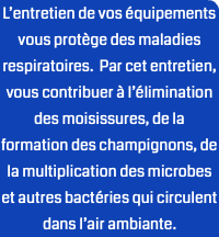 L’entretien de vos équipements vous protège des maladies respiratoires. Par cet entretien, vous contribuer à l’élimination des moisissures, de la formation des champignons, de la multiplication des microbes et autres bactéries qui circulent dans l’air ambiante.