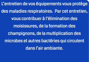 L’entretien de vos équipements vous protège des maladies respiratoires. Par cet entretien, vous contribuer à l’élimination des moisissures, de la formation des champignons, de la multiplication des microbes et autres bactéries qui circulent dans l’air ambiante.